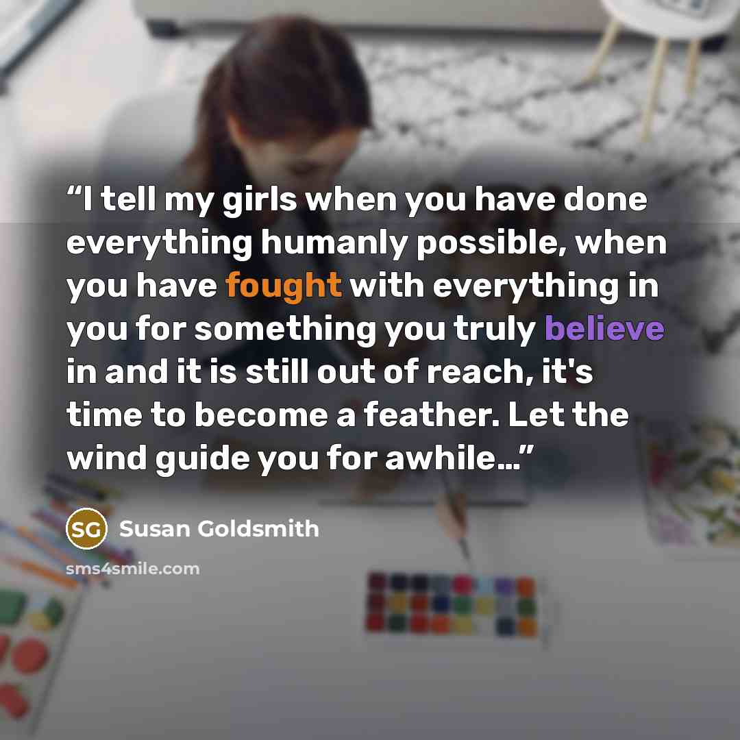 “I tell my girls when you have done everything humanly possible, when you have fought with everything in you for something you truly believe in and it is still out of reach, it's time to become a feather. Let the wind guide you for awhile…” quote by Susan Goldsmith