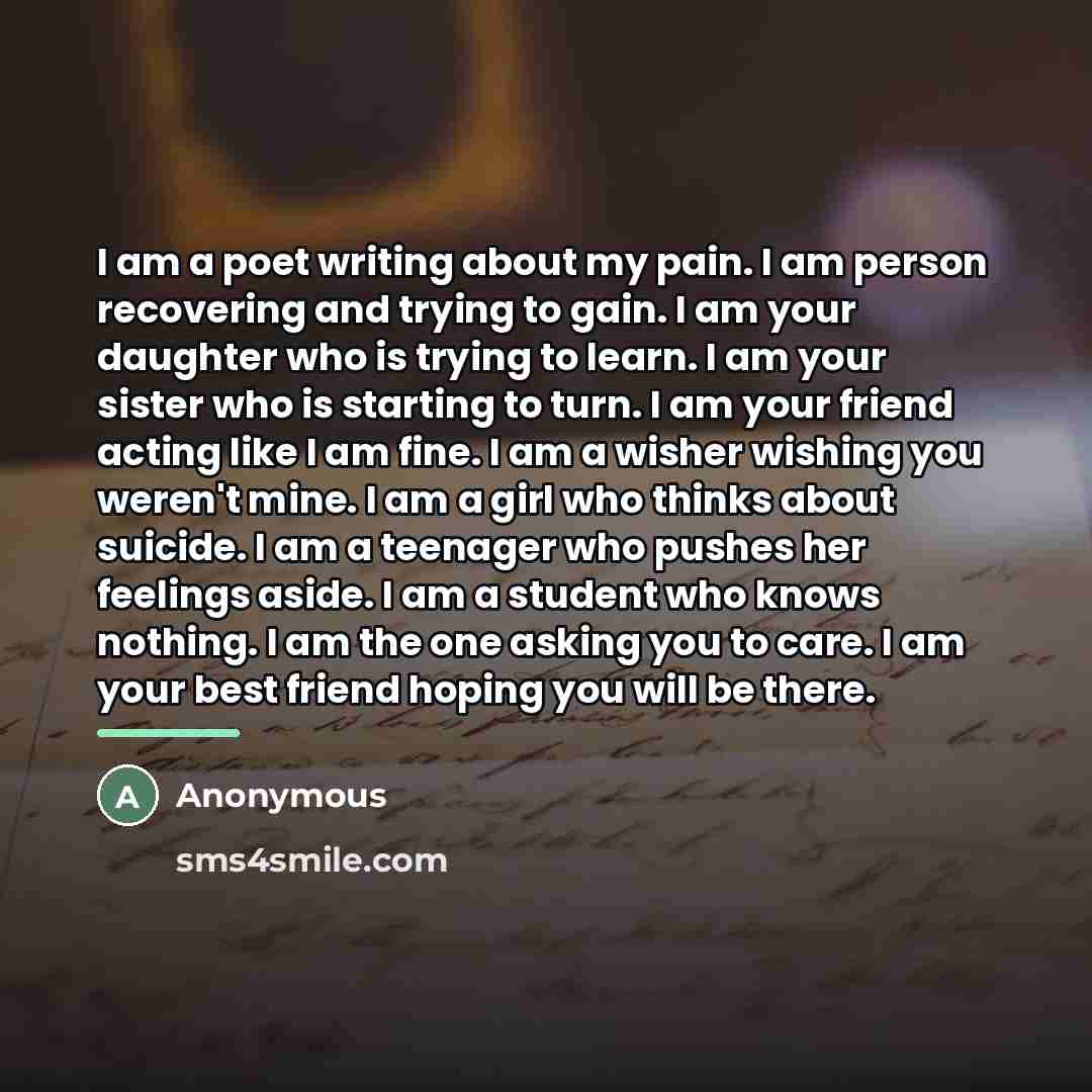“I am a poet writing about my pain. I am person recovering and trying to gain. I am your daughter who is trying to learn. I am your sister who is starting to turn. I am your friend acting like I am fine. I am a wisher wishing you weren't mine. I am a girl who thinks about suicide. I am a teenager…” quote by Anonymous
