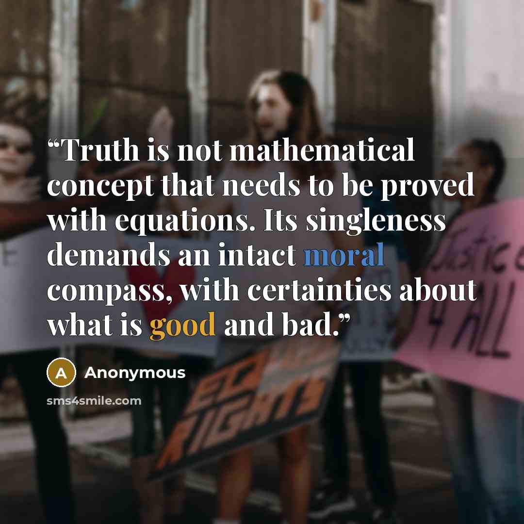 “Truth is not mathematical concept that needs to be proved with equations. Its singleness demands an intact moral compass, with certainties about what is good and bad.” quote by Anonymous