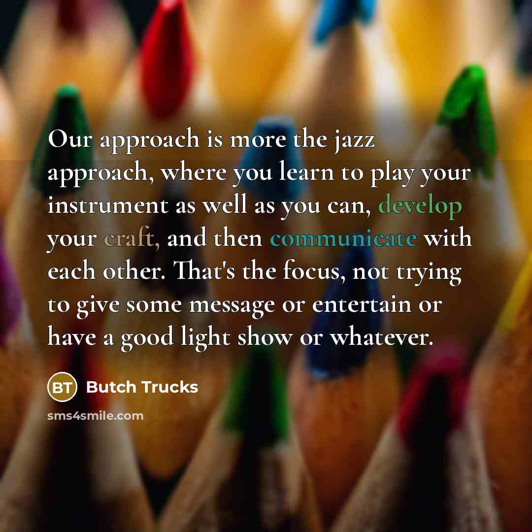 “Our approach is more the jazz approach, where you learn to play your instrument as well as you can, develop your craft, and then communicate with each other. That's the focus, not trying to give some message or entertain or have a good light show or whatever.” quote by Butch Trucks