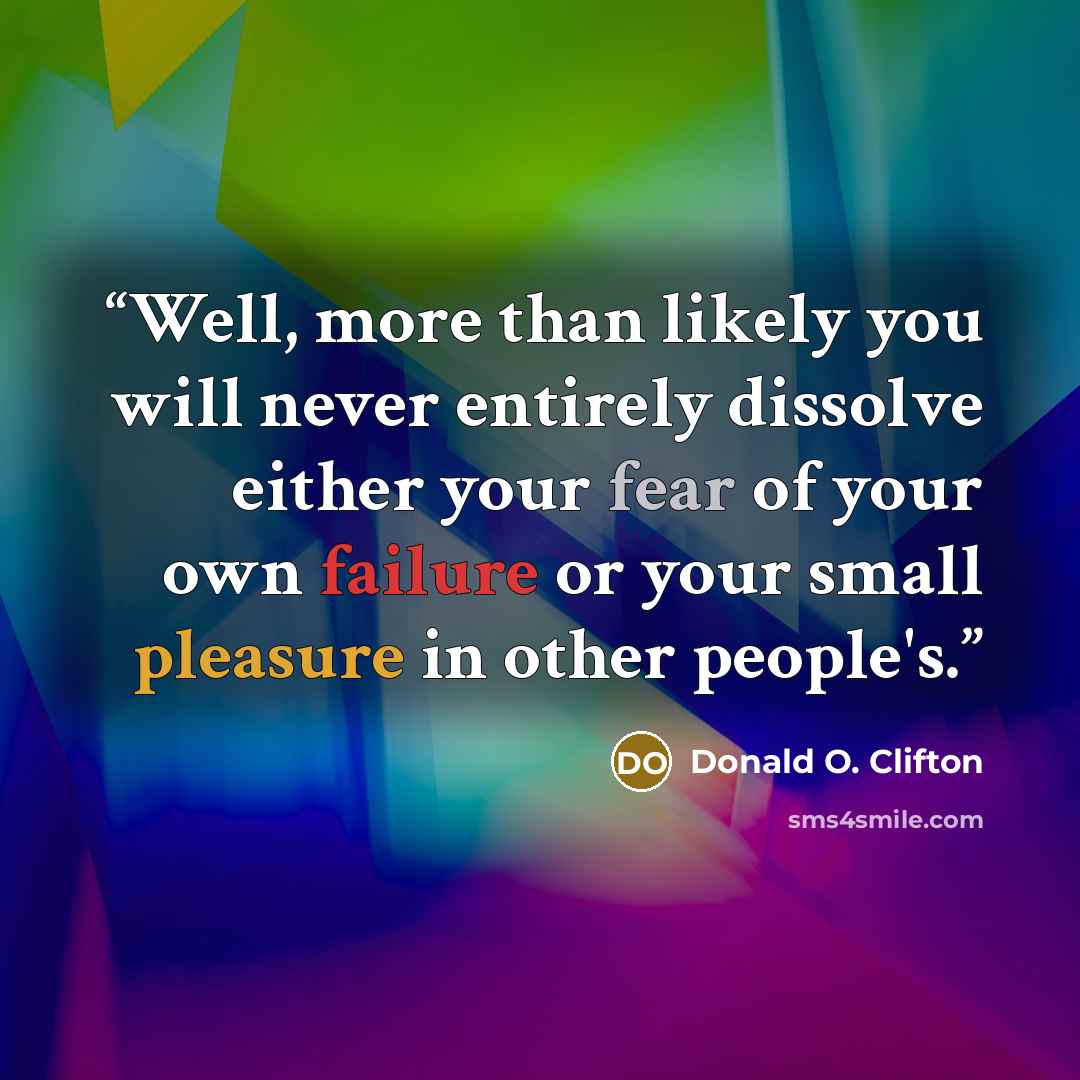 “Well, more than likely you will never entirely dissolve either your fear of your own failure or your small pleasure in other people's.” quote by Donald O. Clifton