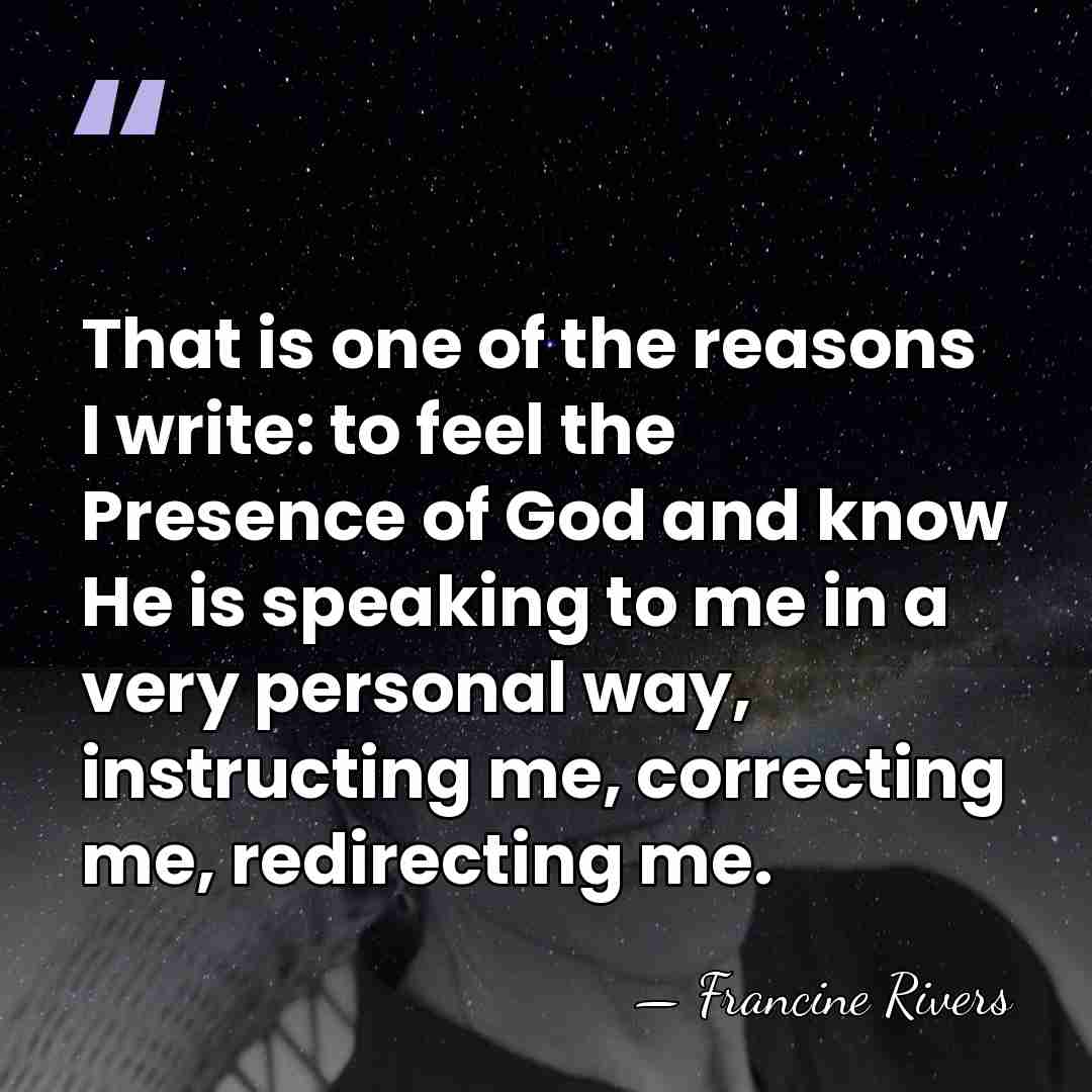 That is one of the reasons I write: to feel the Presence&hellip; - Francine Rivers