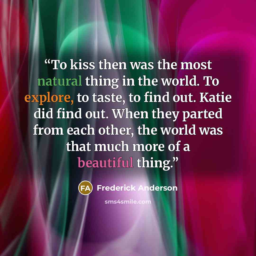 “To kiss then was the most natural thing in the world. To explore, to taste, to find out. Katie did find out. When they parted from each other, the world was that much more of a beautiful thing.” quote by Frederick Anderson