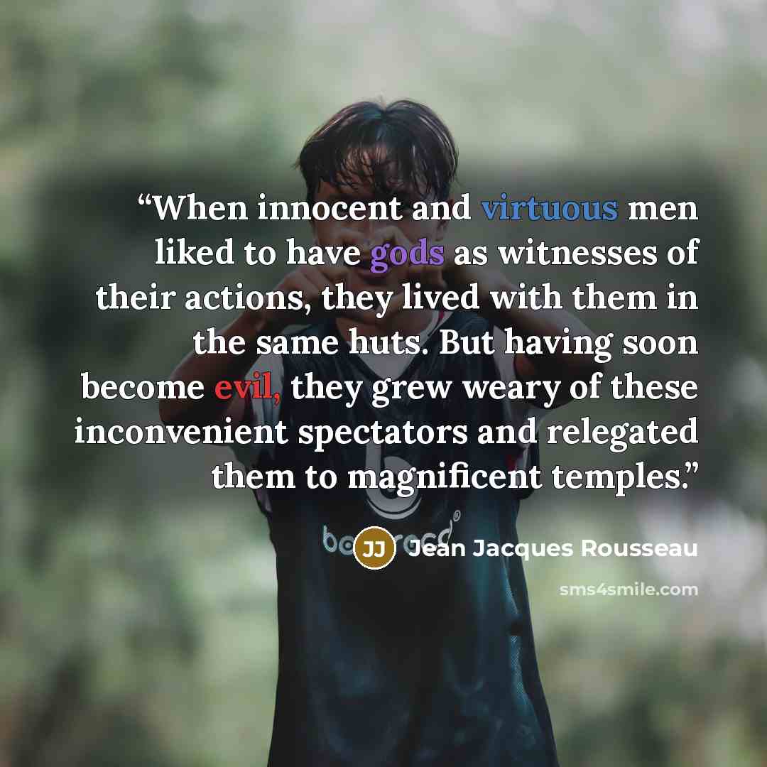 “When innocent and virtuous men liked to have gods as witnesses of their actions, they lived with them in the same huts. But having soon become evil, they grew weary of these inconvenient spectators and relegated them to magnificent temples.” quote by Jean Jacques Rousseau
