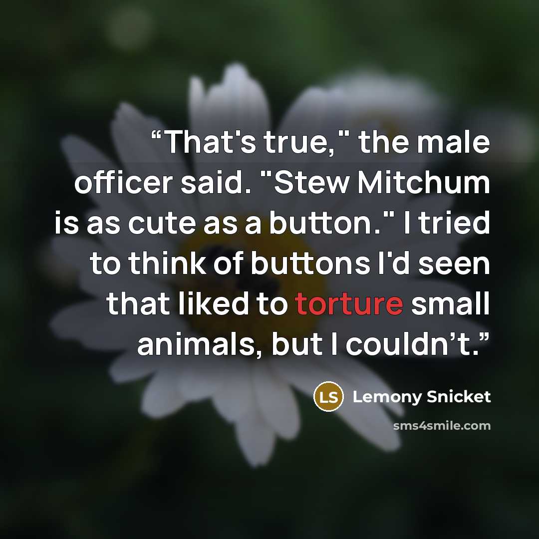 “That's true," the male officer said. "Stew Mitchum is as cute as a button." I tried to think of buttons I'd seen that liked to torture small animals, but I couldn't.” quote by Lemony Snicket