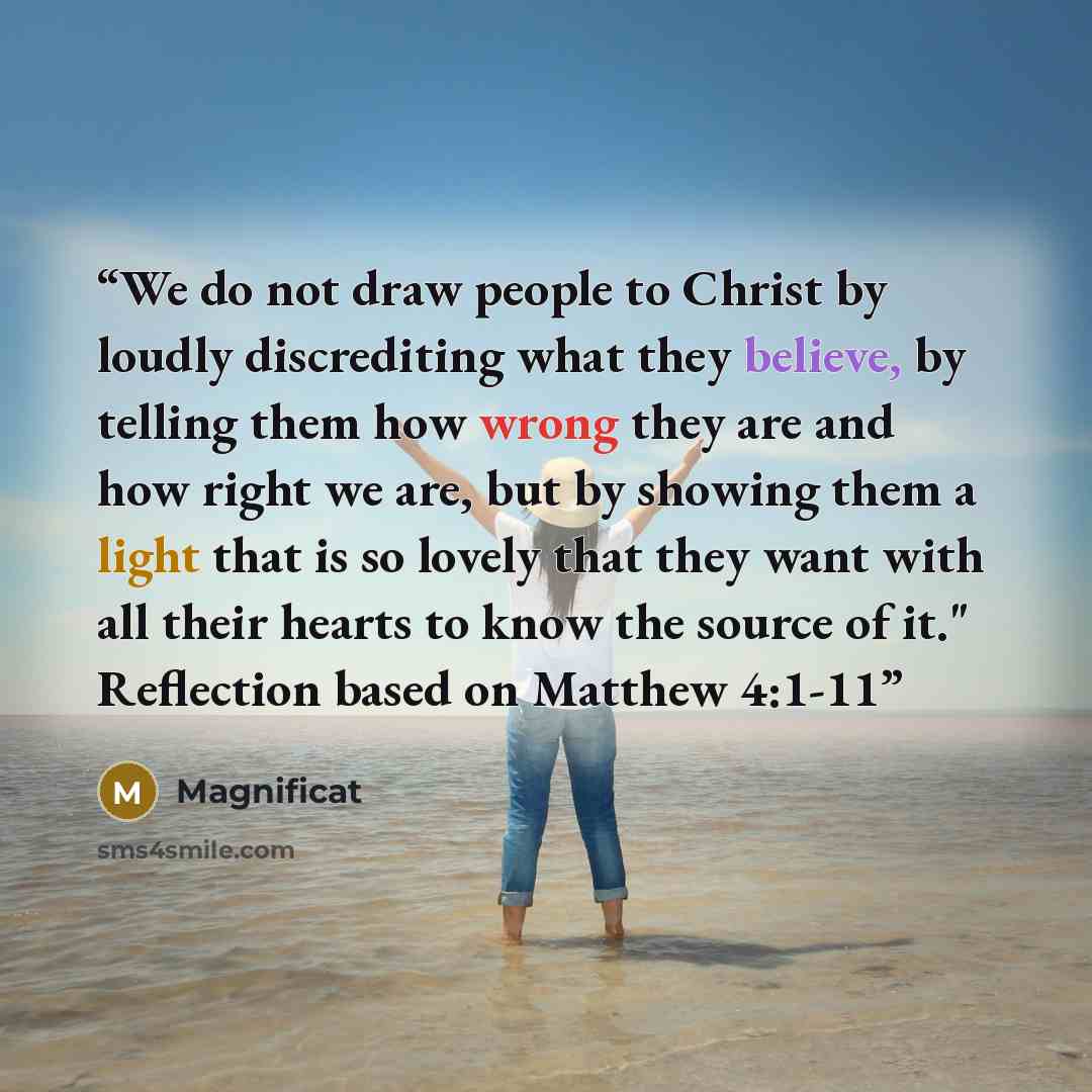 “We do not draw people to Christ by loudly discrediting what they believe, by telling them how wrong they are and how right we are, but by showing them a light that is so lovely that they want with all their hearts to know the source of it." Reflection based on Matthew 4:1-11” quote by Magnificat