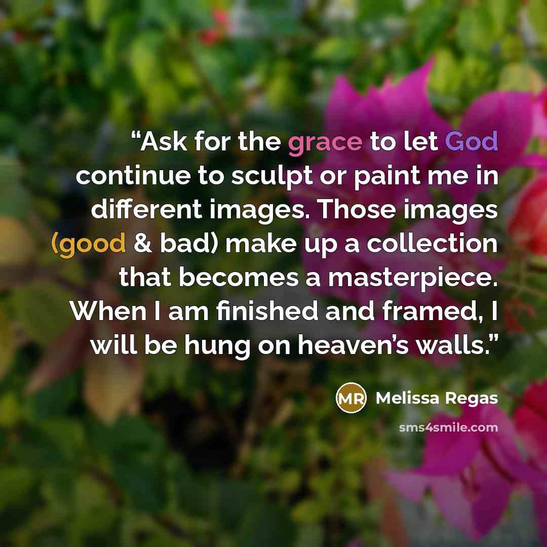 “Ask for the grace to let God continue to sculpt or paint me in different images. Those images (good & bad) make up a collection that becomes a masterpiece. When I am finished and framed, I will be hung on heaven’s walls.” quote by Melissa Regas