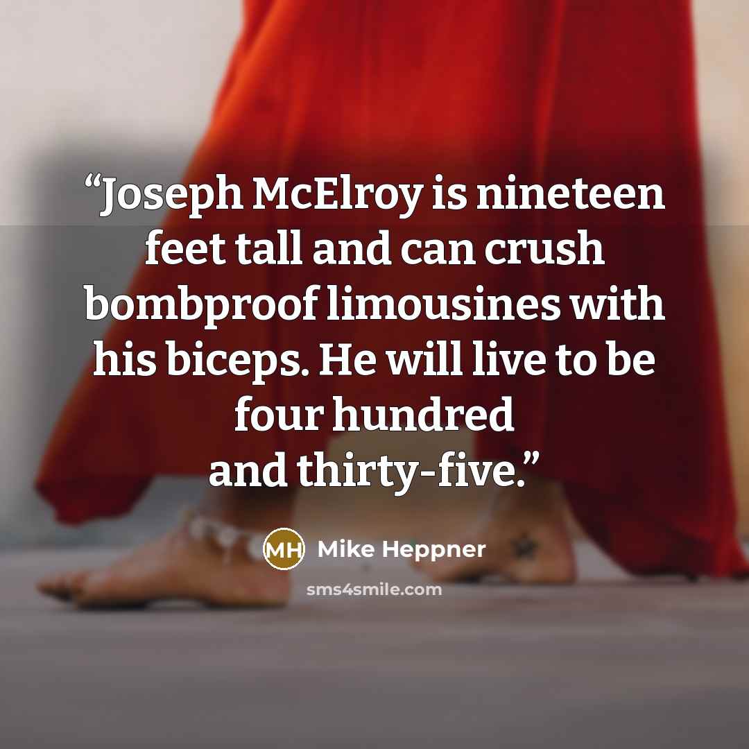 “Joseph McElroy is nineteen feet tall and can crush bombproof limousines with his biceps. He will live to be four hundred and thirty-five.” quote by Mike Heppner