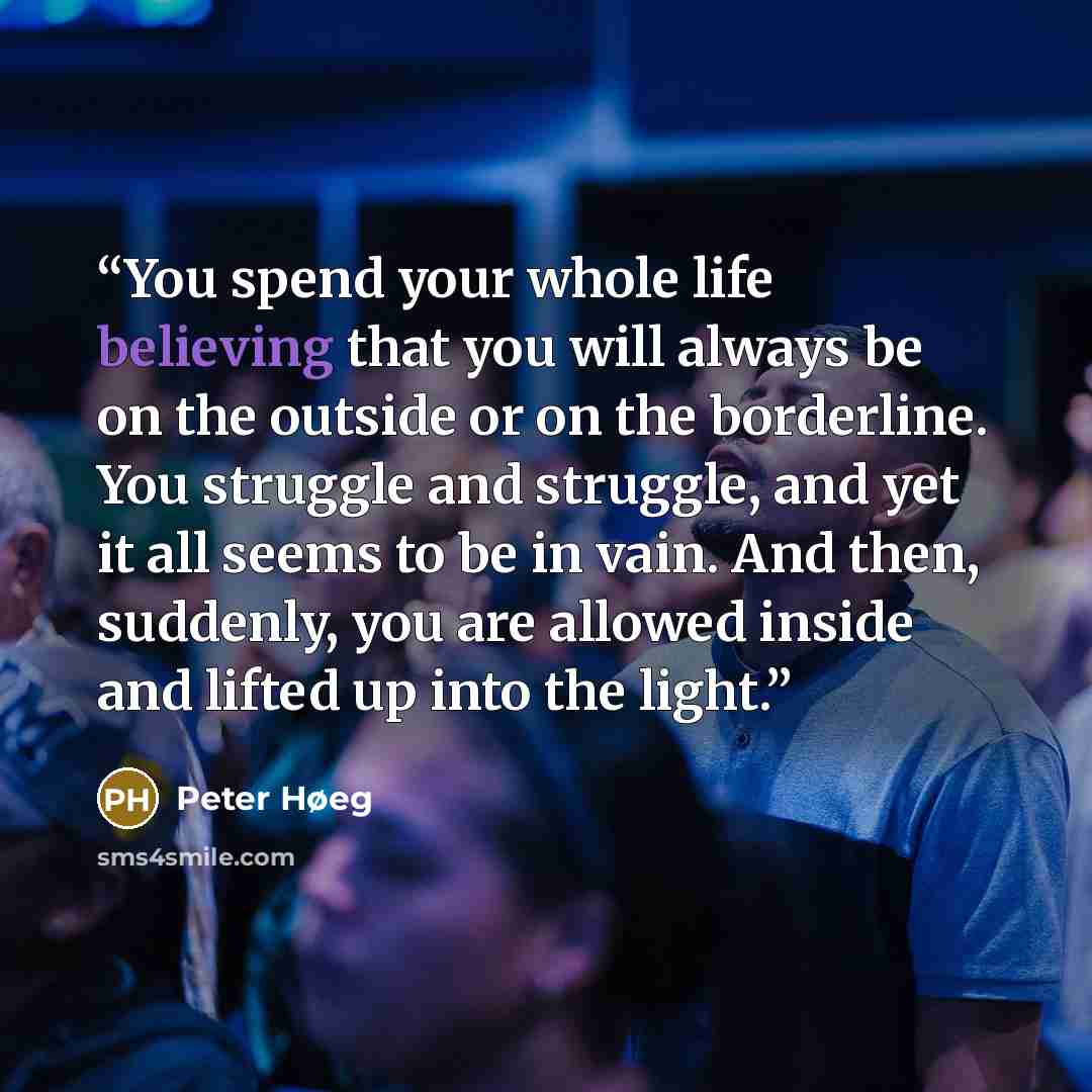 “You spend your whole life believing that you will always be on the outside or on the borderline. You struggle and struggle, and yet it all seems to be in vain. And then, suddenly, you are allowed inside and lifted up into the light.” quote by Peter Høeg