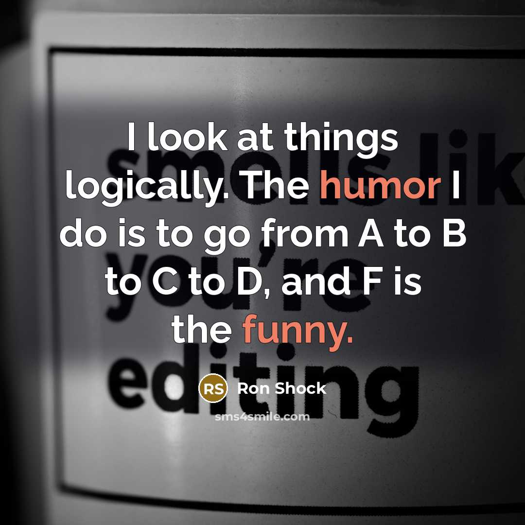 “I look at things logically. The humor I do is to go from A to B to C to D, and F is the funny.” quote by Ron Shock