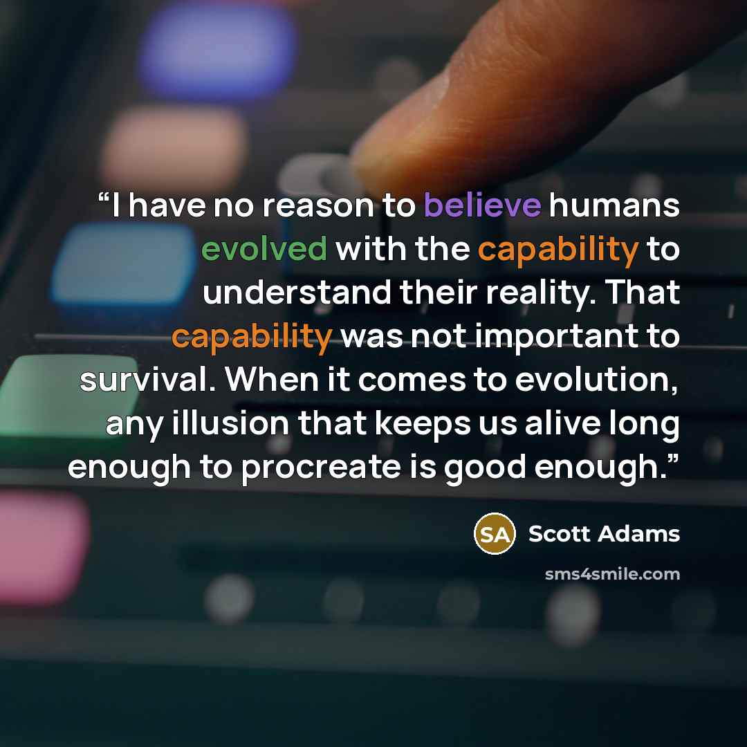 “I have no reason to believe humans evolved with the capability to understand their reality. That capability was not important to survival. When it comes to evolution, any illusion that keeps us alive long enough to procreate is good enough.” quote by Scott Adams