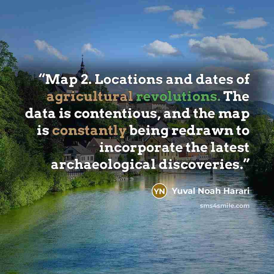 “Map 2. Locations and dates of agricultural revolutions. The data is contentious, and the map is constantly being redrawn to incorporate the latest archaeological discoveries.” quote by Yuval Noah Harari
