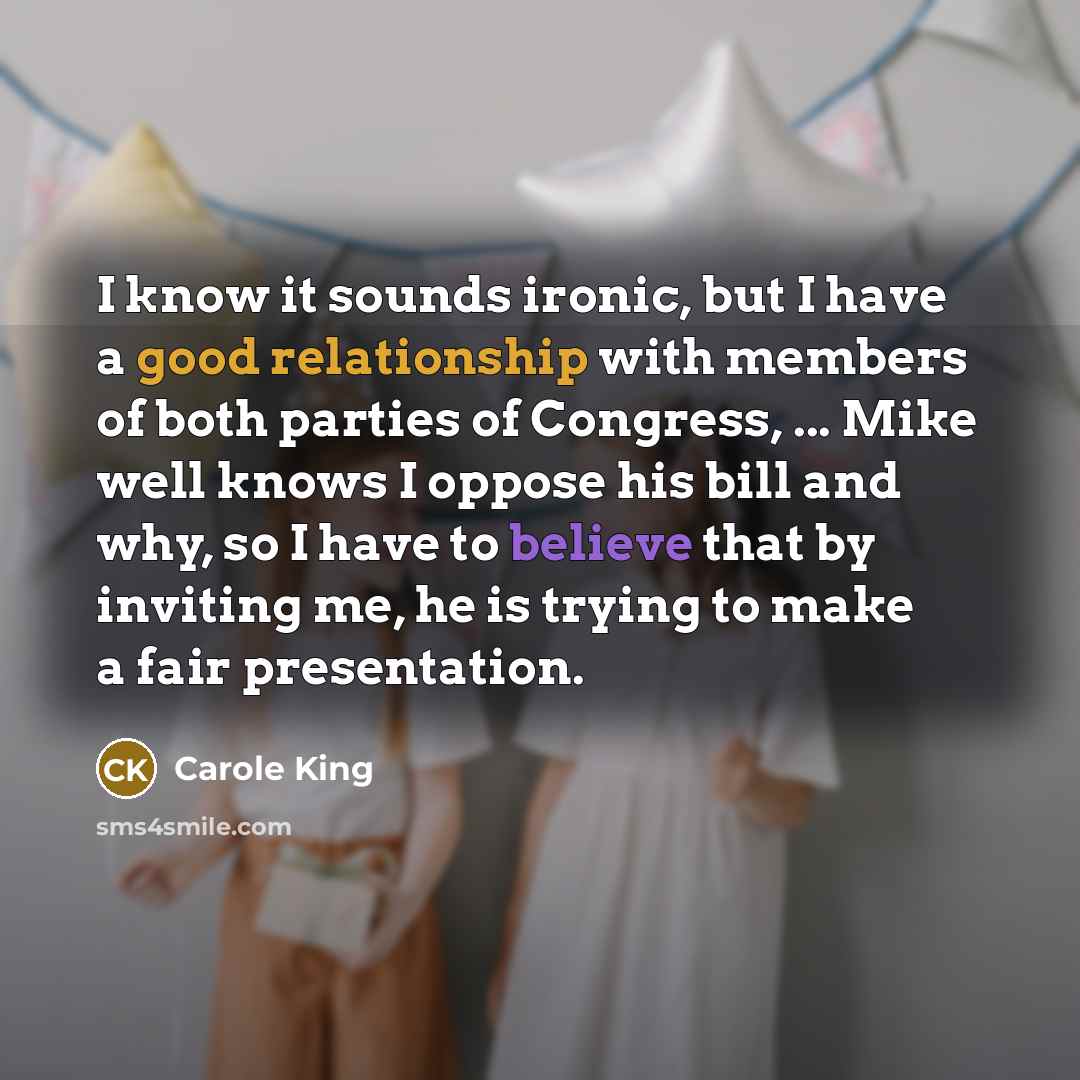 “I know it sounds ironic, but I have a good relationship with members of both parties of Congress, ... Mike well knows I oppose his bill and why, so I have to believe that by inviting me, he is trying to make a fair presentation.” quote by Carole King