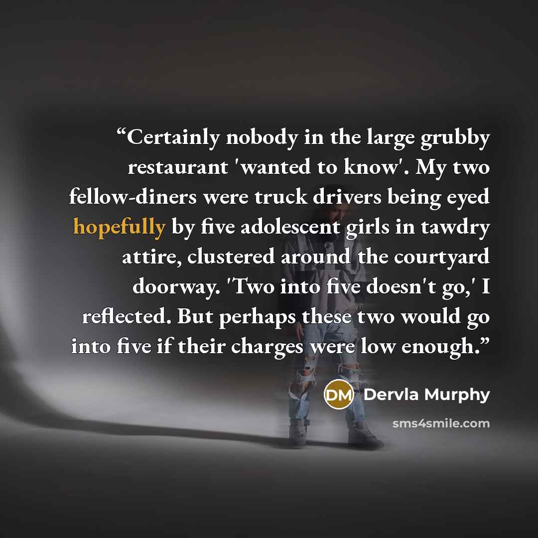 “Certainly nobody in the large grubby restaurant 'wanted to know'. My two fellow-diners were truck drivers being eyed hopefully by five adolescent girls in tawdry attire, clustered around the courtyard doorway. 'Two into five doesn't go,' I reflected. But perhaps these two would go into five if…” quote by Dervla Murphy