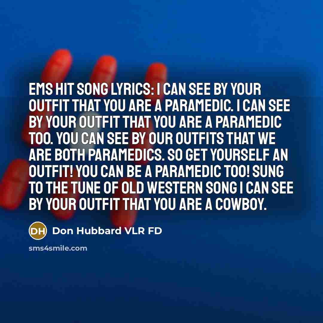 “EMS Hit Song Lyrics: I can see by your Outfit that you are a Paramedic. I can see by your Outfit that you are a Paramedic too. You can see by our Outfits that we are both Paramedics. So get yourself an Outfit! YOU can be a Paramedic TOO! Sung to the tune of Old Western song I Can See by your…” quote by Don Hubbard VLR FD