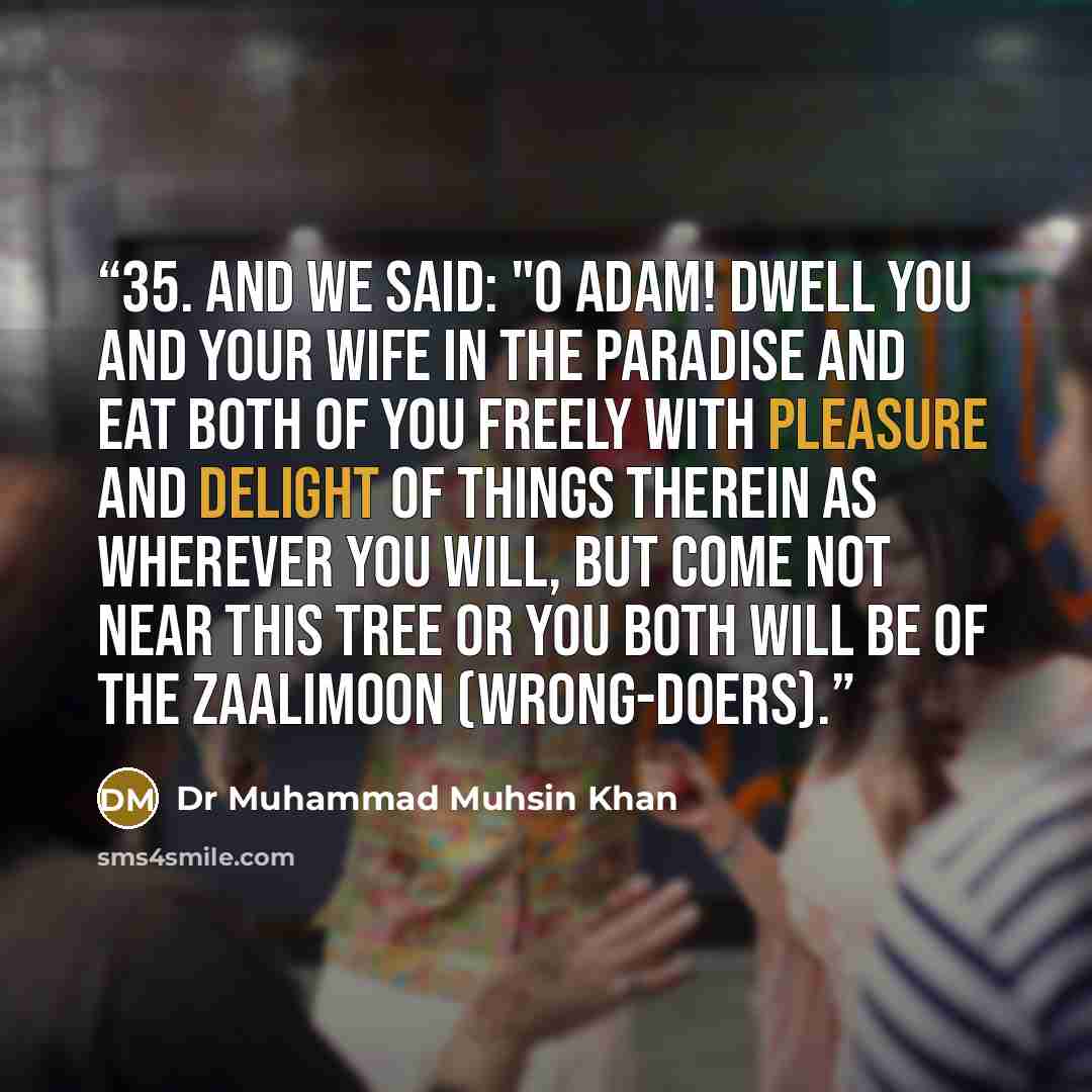 “35. And We said: "O Adam! Dwell you and your wife in the Paradise and eat both of you freely with pleasure and delight of things therein as wherever you will, but come not near this tree or you both will be of the Zaalimoon (wrong-doers).” quote by Dr Muhammad Muhsin Khan