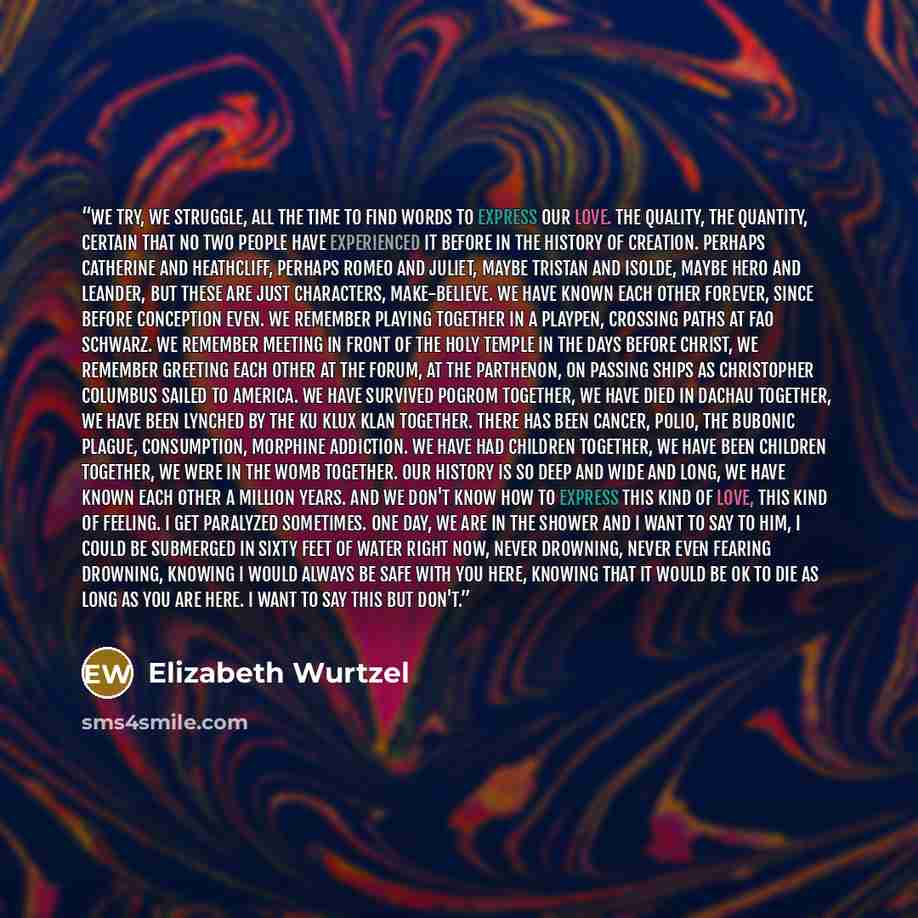 “We try, we struggle, all the time to find words to express our love. The quality, the quantity, certain that no two people have experienced it before in the history of creation. Perhaps Catherine and Heathcliff, perhaps Romeo and Juliet, maybe Tristan and Isolde, maybe Hero and Leander, but these…” quote by Elizabeth Wurtzel