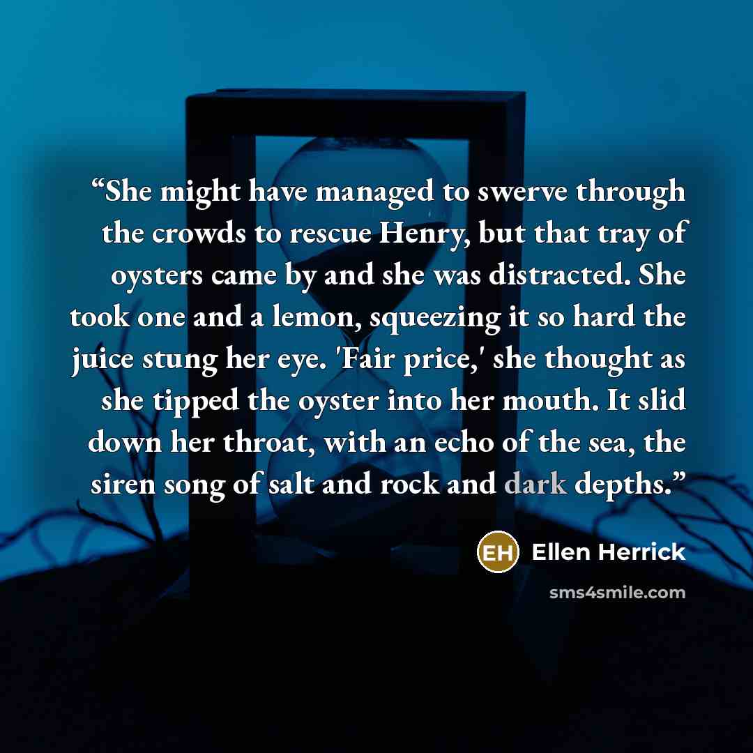 “She might have managed to swerve through the crowds to rescue Henry, but that tray of oysters came by and she was distracted. She took one and a lemon, squeezing it so hard the juice stung her eye. 'Fair price,' she thought as she tipped the oyster into her mouth. It slid down her throat, with an…” quote by Ellen Herrick