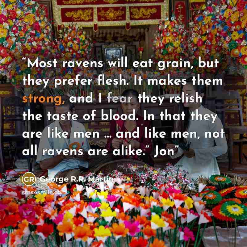 “Most ravens will eat grain, but they prefer flesh. It makes them strong, and I fear they relish the taste of blood. In that they are like men … and like men, not all ravens are alike.” Jon” quote by George R.R. Martin