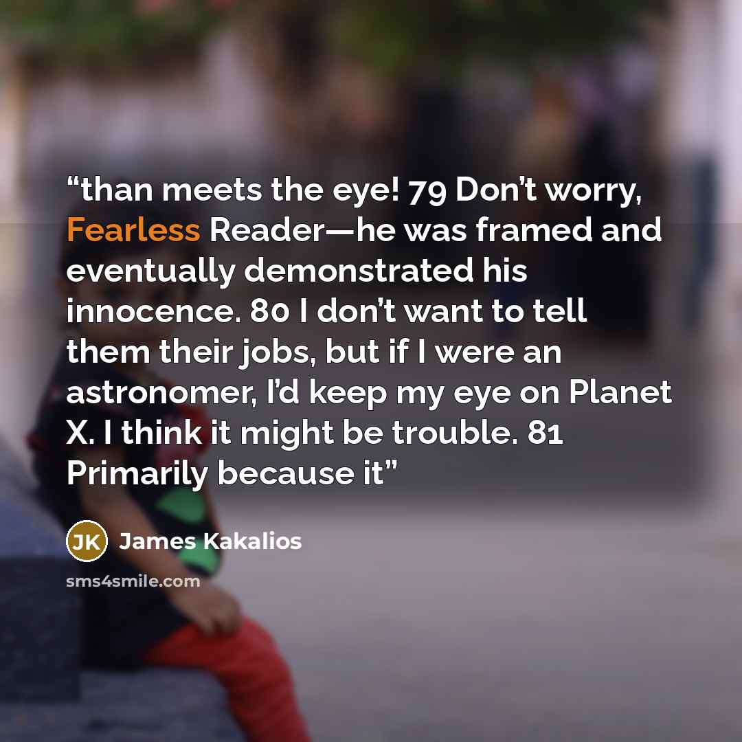 “than meets the eye! 79 Don’t worry, Fearless Reader—he was framed and eventually demonstrated his innocence. 80 I don’t want to tell them their jobs, but if I were an astronomer, I’d keep my eye on Planet X. I think it might be trouble. 81 Primarily because it” quote by James Kakalios