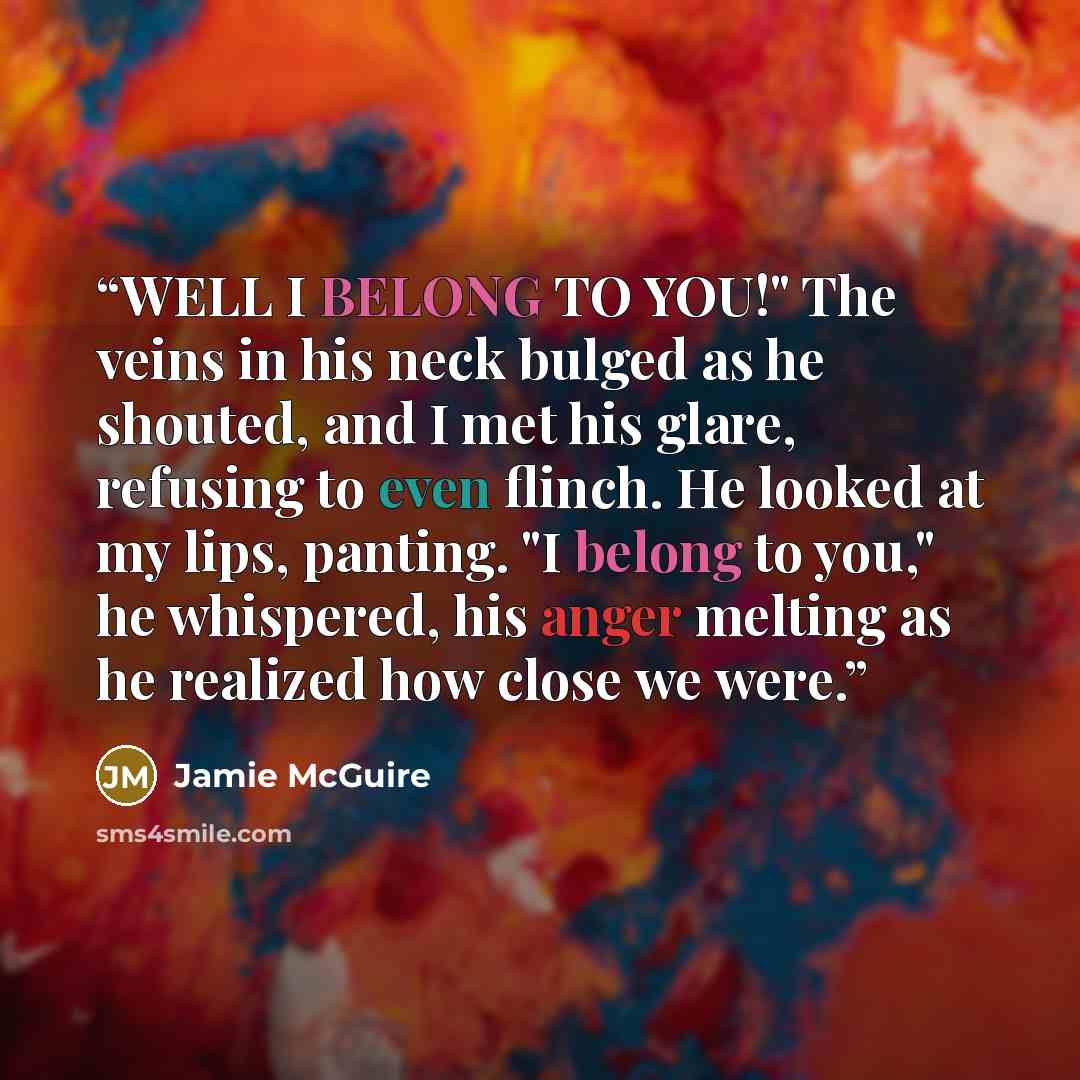 “WELL I BELONG TO YOU!" The veins in his neck bulged as he shouted, and I met his glare, refusing to even flinch. He looked at my lips, panting. "I belong to you," he whispered, his anger melting as he realized how close we were.” quote by Jamie McGuire