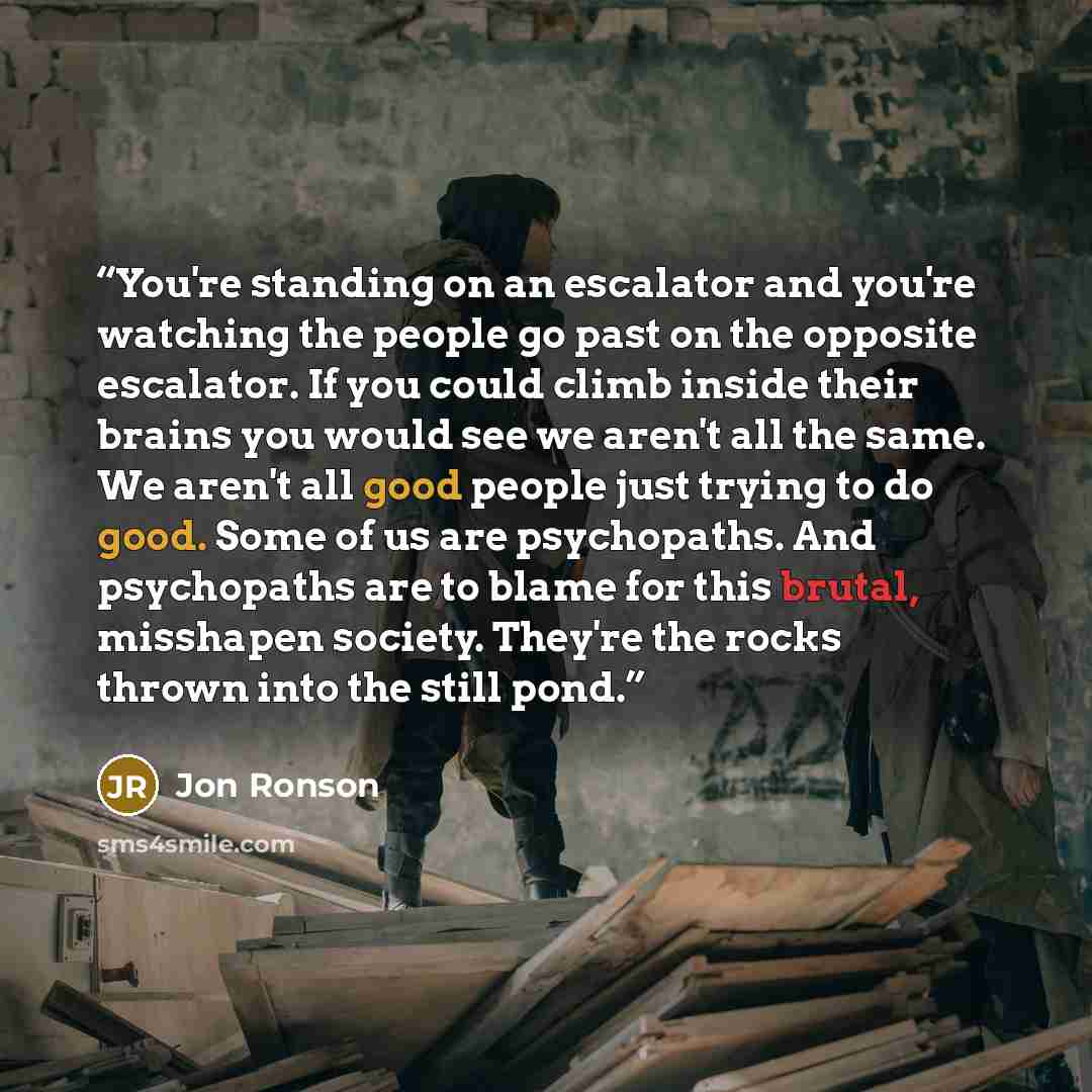 “You're standing on an escalator and you're watching the people go past on the opposite escalator. If you could climb inside their brains you would see we aren't all the same. We aren't all good people just trying to do good. Some of us are psychopaths. And psychopaths are to blame for this brutal…” quote by Jon Ronson