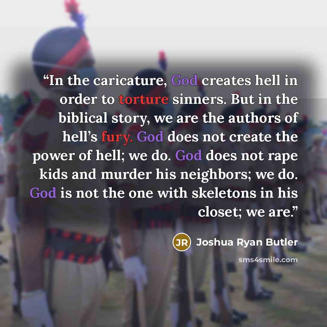 “In the caricature, God creates hell in order to torture sinners. But in the biblical story, we are the authors of hell’s fury. God does not create the power of hell; we do. God does not rape kids and murder his neighbors; we do. God is not the one with skeletons in his closet; we are.” quote by Joshua Ryan Butler