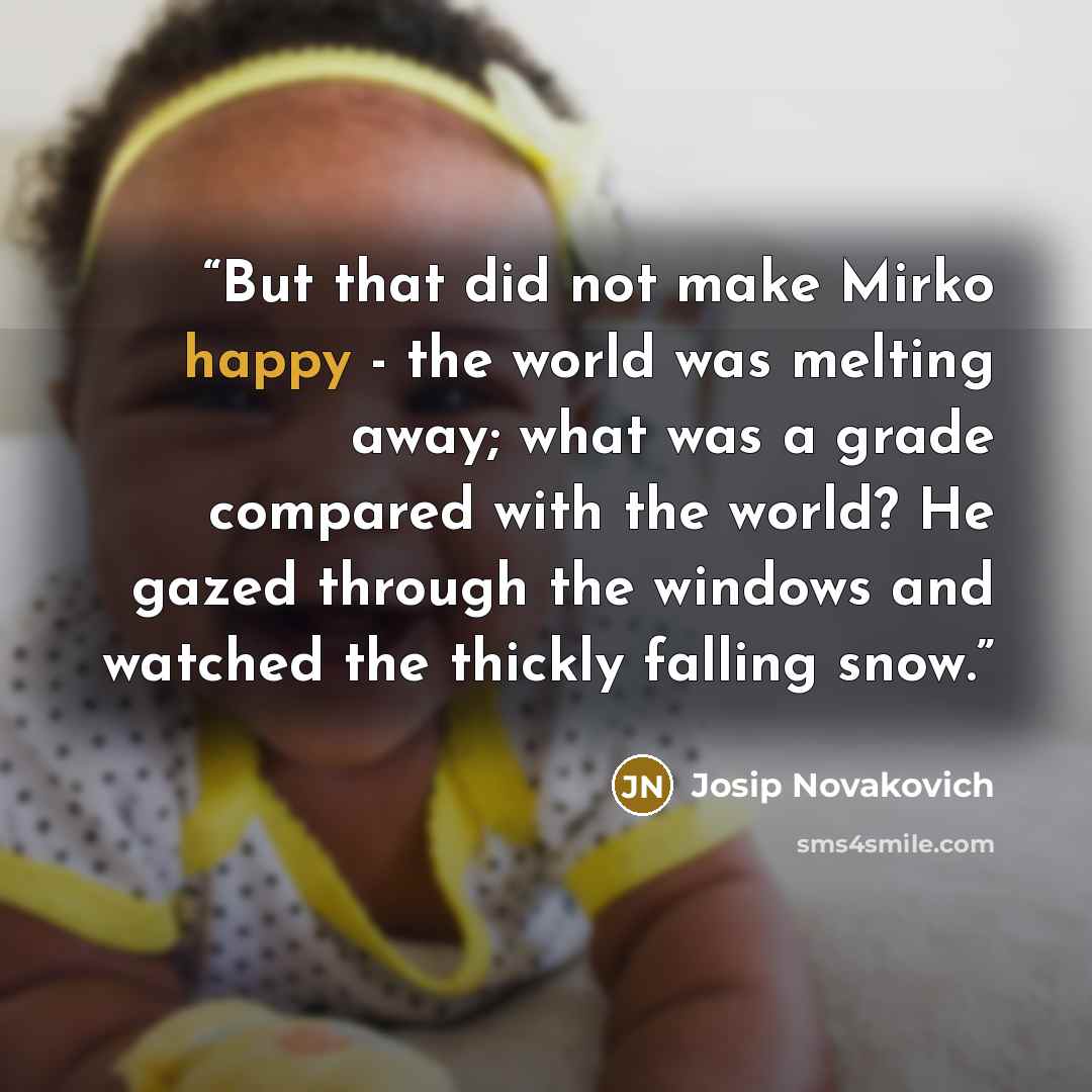 “But that did not make Mirko happy - the world was melting away; what was a grade compared with the world? He gazed through the windows and watched the thickly falling snow.” quote by Josip Novakovich