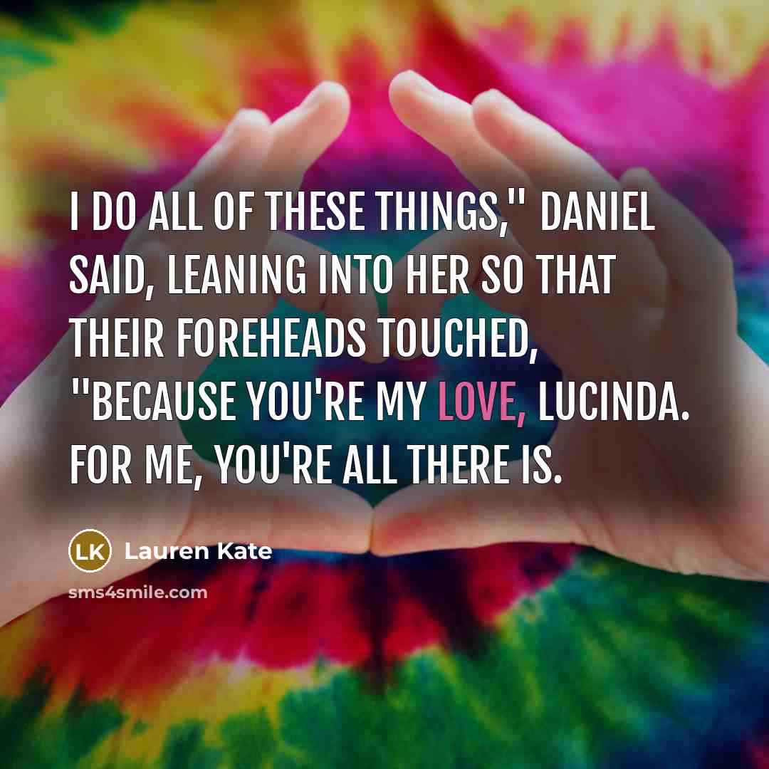 “I do all of these things," Daniel said, leaning into her so that their foreheads touched, "because you're my love, Lucinda. For me, you're all there is.” quote by Lauren Kate