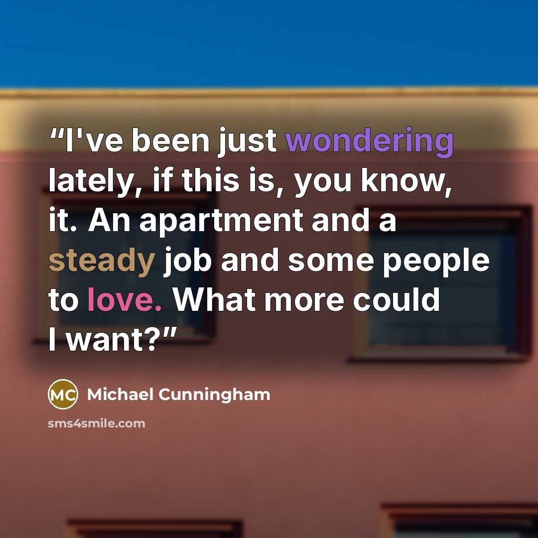 “I've been just wondering lately, if this is, you know, it. An apartment and a steady job and some people to love. What more could I want?” quote by Michael Cunningham