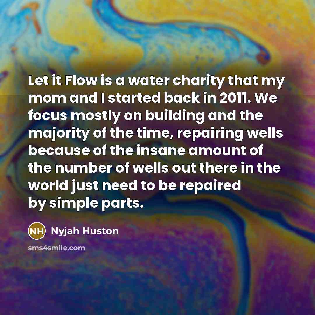 “Let it Flow is a water charity that my mom and I started back in 2011. We focus mostly on building and the majority of the time, repairing wells because of the insane amount of the number of wells out there in the world just need to be repaired by simple parts.” quote by Nyjah Huston