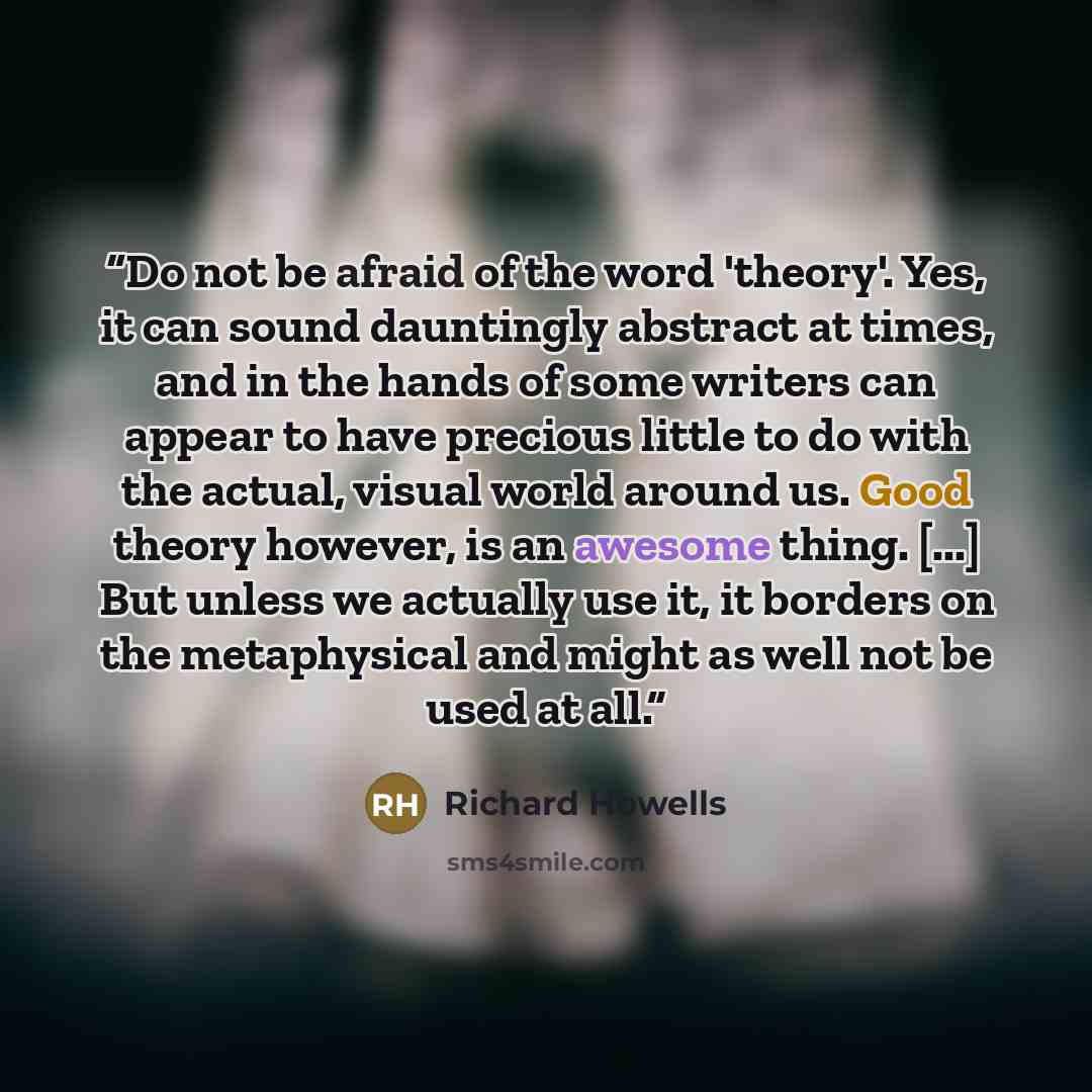 “Do not be afraid of the word 'theory'. Yes, it can sound dauntingly abstract at times, and in the hands of some writers can appear to have precious little to do with the actual, visual world around us. Good theory however, is an awesome thing. [...] But unless we actually use it, it borders on the…” quote by Richard Howells