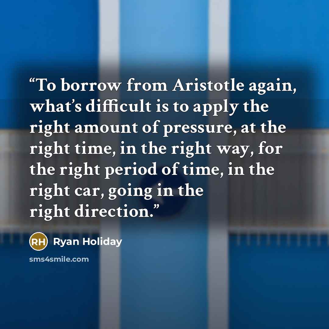 “To borrow from Aristotle again, what’s difficult is to apply the right amount of pressure, at the right time, in the right way, for the right period of time, in the right car, going in the right direction.” quote by Ryan Holiday