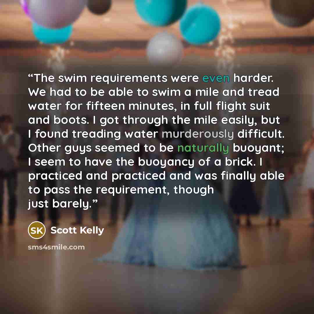 “The swim requirements were even harder. We had to be able to swim a mile and tread water for fifteen minutes, in full flight suit and boots. I got through the mile easily, but I found treading water murderously difficult. Other guys seemed to be naturally buoyant; I seem to have the buoyancy of a…” quote by Scott Kelly