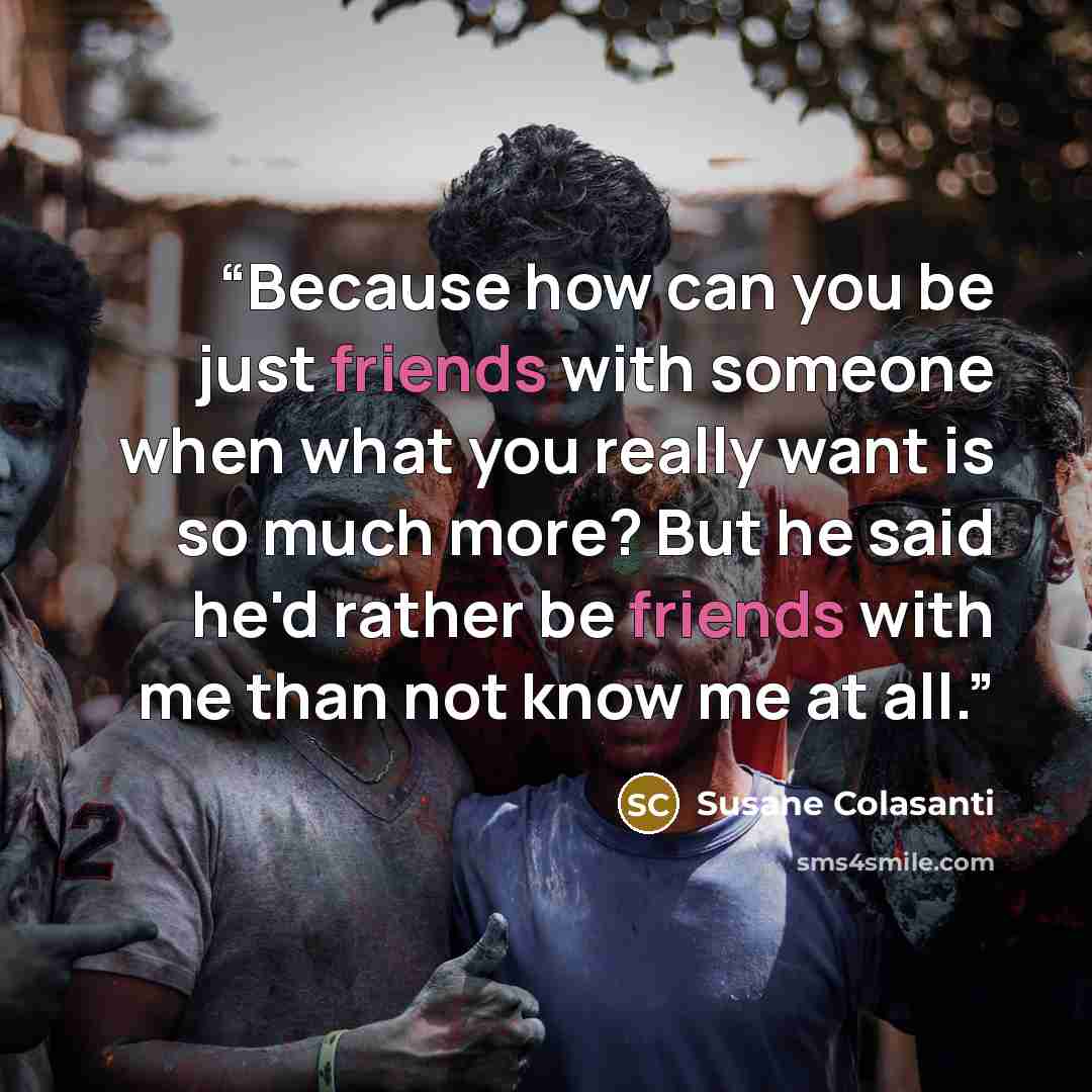 “Because how can you be just friends with someone when what you really want is so much more? But he said he'd rather be friends with me than not know me at all.” quote by Susane Colasanti