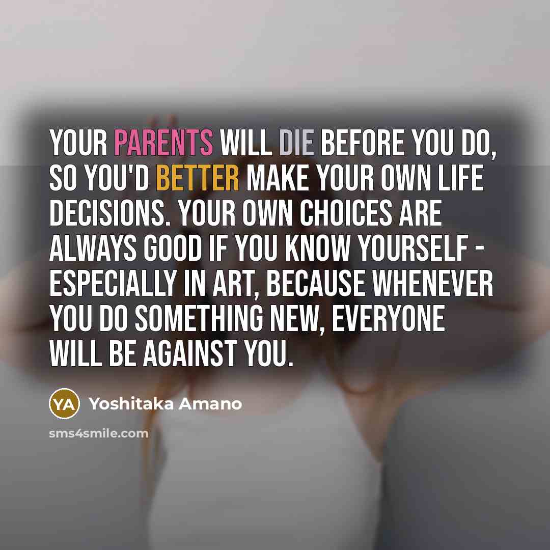 “Your parents will die before you do, so you'd better make your own life decisions. Your own choices are always good if you know yourself - especially in art, because whenever you do something new, everyone will be against you.” quote by Yoshitaka Amano