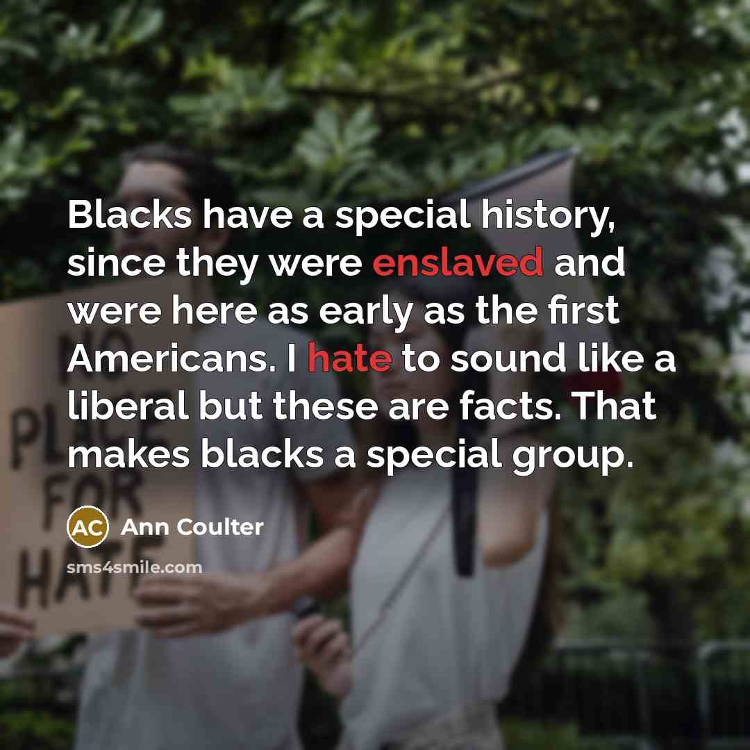 “Blacks have a special history, since they were enslaved and were here as early as the first Americans. I hate to sound like a liberal but these are facts. That makes blacks a special group.” quote by Ann Coulter