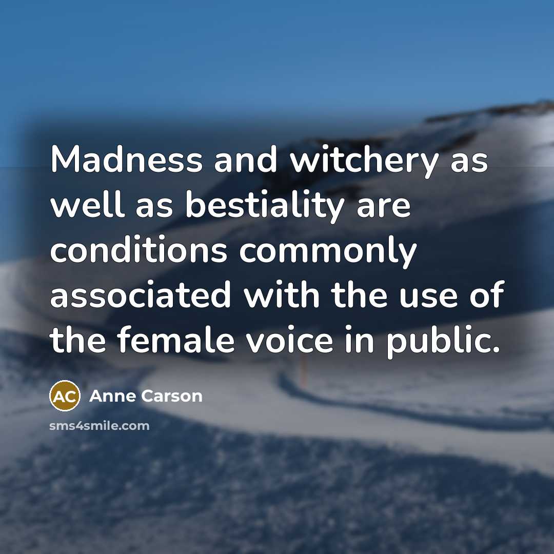 “Madness and witchery as well as bestiality are conditions commonly associated with the use of the female voice in public.” quote by Anne Carson
