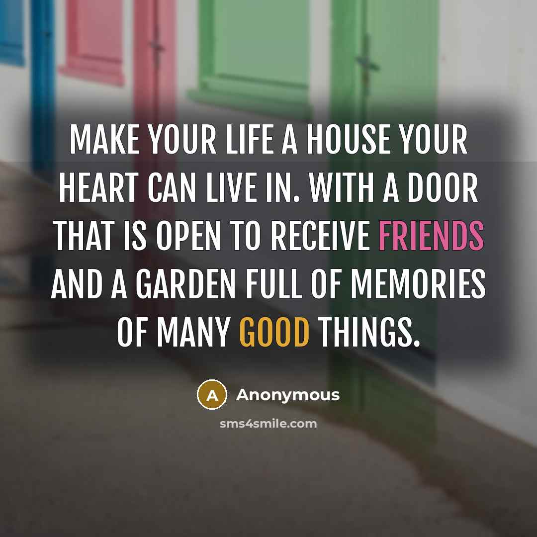 “Make your life a house your heart can live in. With a door that is open to receive friends and a garden full of memories of many good things.” quote by Anonymous