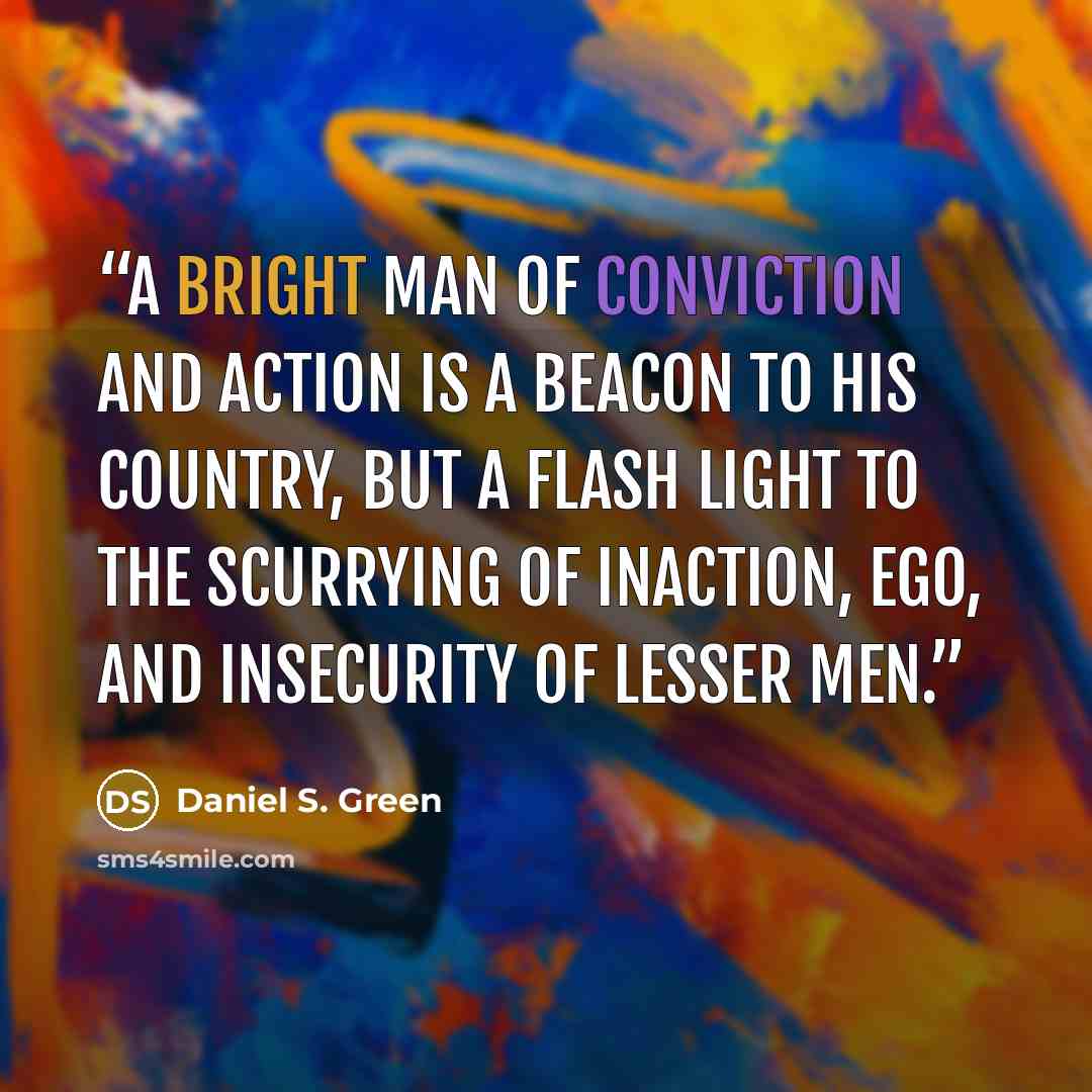 “A bright man of conviction and action is a beacon to his country, but a flash light to the scurrying of inaction, ego, and insecurity of lesser men.” quote by Daniel S. Green