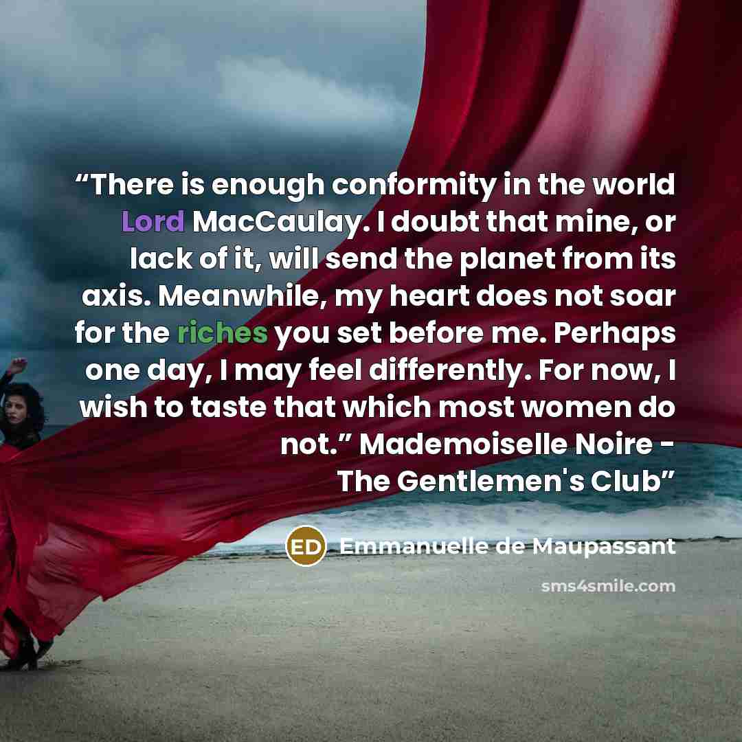 “There is enough conformity in the world Lord MacCaulay. I doubt that mine, or lack of it, will send the planet from its axis. Meanwhile, my heart does not soar for the riches you set before me. Perhaps one day, I may feel differently. For now, I wish to taste that which most women do not.”…” quote by Emmanuelle de Maupassant