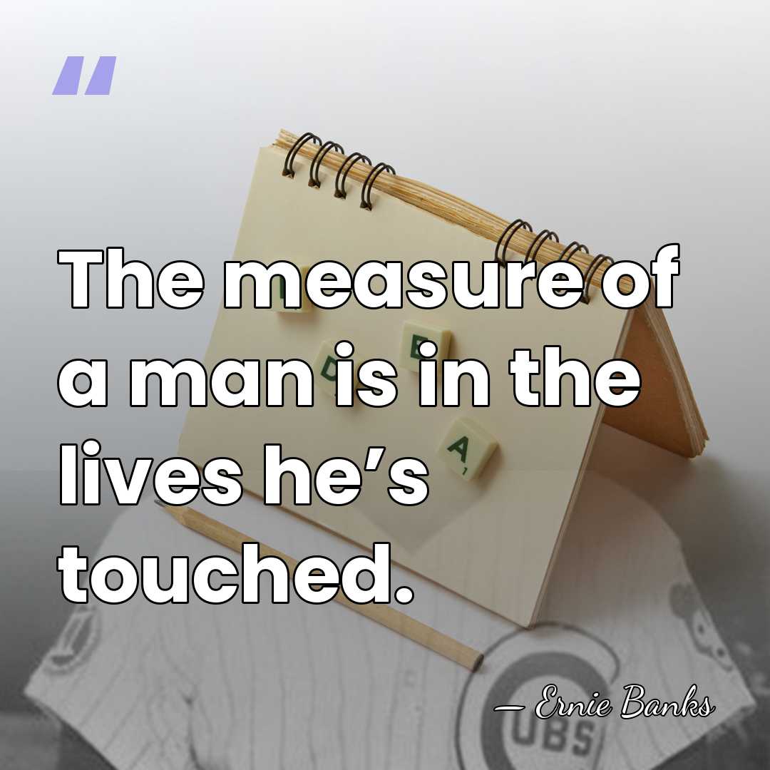 The measure of a man is in the lives he’s touched. - Ernie Banks