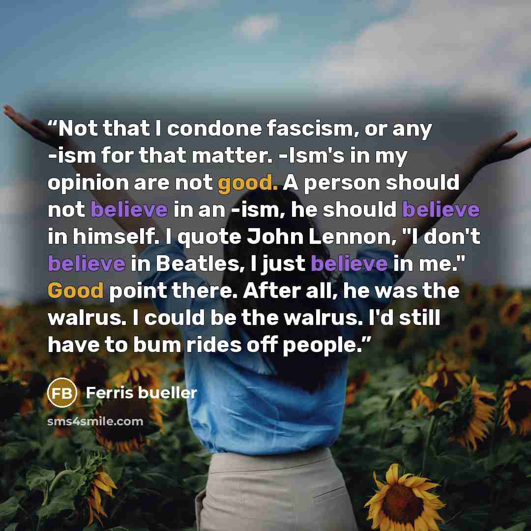 “Not that I condone fascism, or any -ism for that matter. -Ism's in my opinion are not good. A person should not believe in an -ism, he should believe in himself. I quote John Lennon, "I don't believe in Beatles, I just believe in me." Good point there. After all, he was the walrus. I could be the…” quote by Ferris bueller