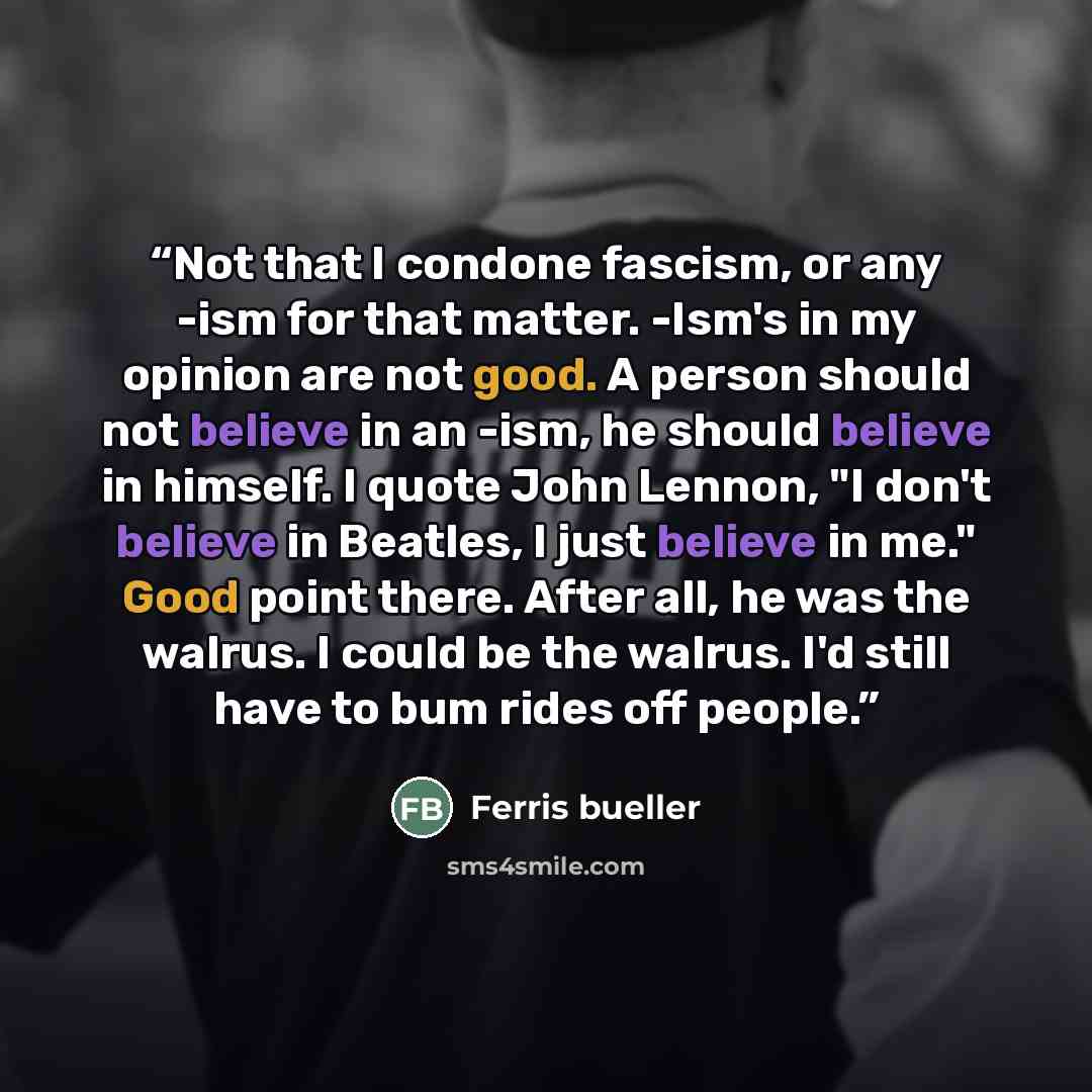 “Not that I condone fascism, or any -ism for that matter. -Ism's in my opinion are not good. A person should not believe in an -ism, he should believe in himself. I quote John Lennon, "I don't believe in Beatles, I just believe in me." Good point there. After all, he was the walrus. I could be the…” quote by Ferris bueller
