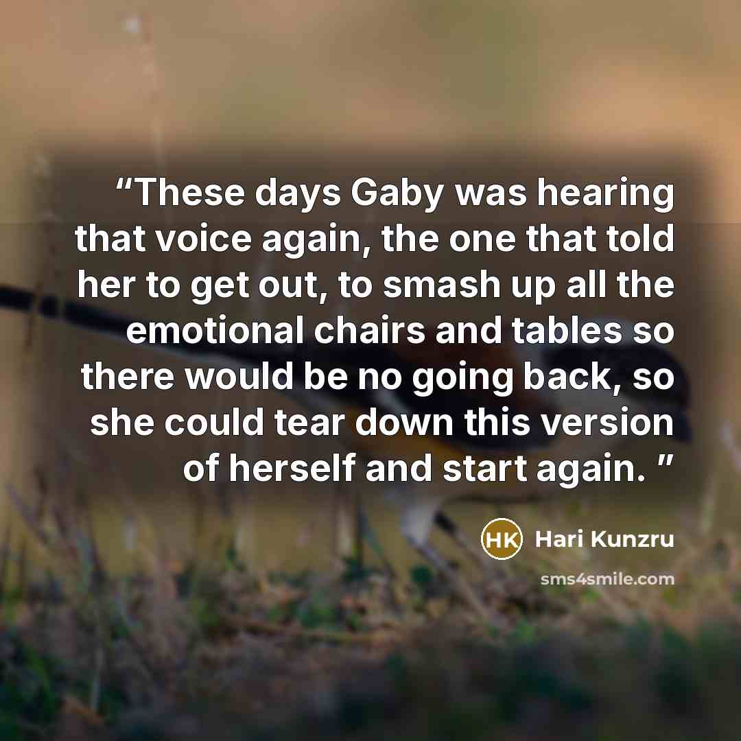 “These days Gaby was hearing that voice again, the one that told her to get out, to smash up all the emotional chairs and tables so there would be no going back, so she could tear down this version of herself and start again.” quote by Hari Kunzru
