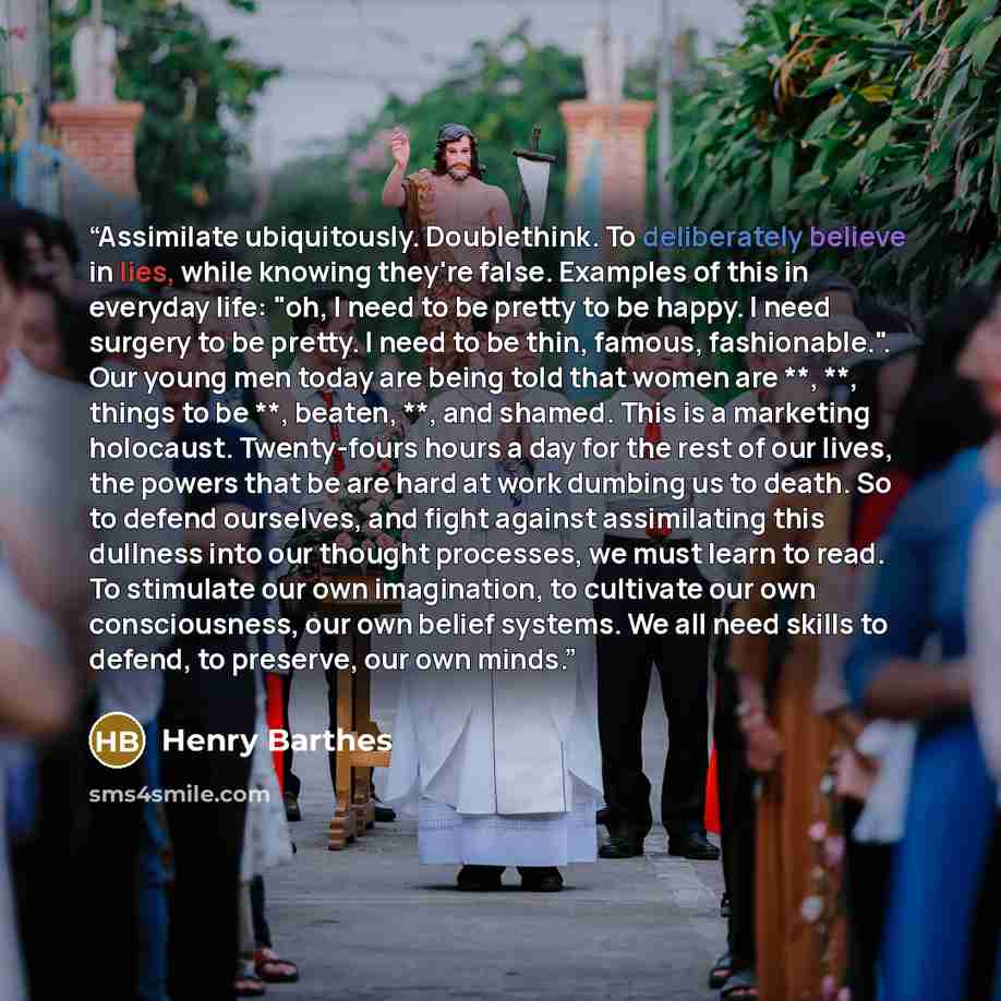 “Assimilate ubiquitously. Doublethink. To deliberately believe in lies, while knowing they're false. Examples of this in everyday life: "oh, I need to be pretty to be happy. I need surgery to be pretty. I need to be thin, famous, fashionable.". Our young men today are being told that women are **…” quote by Henry Barthes