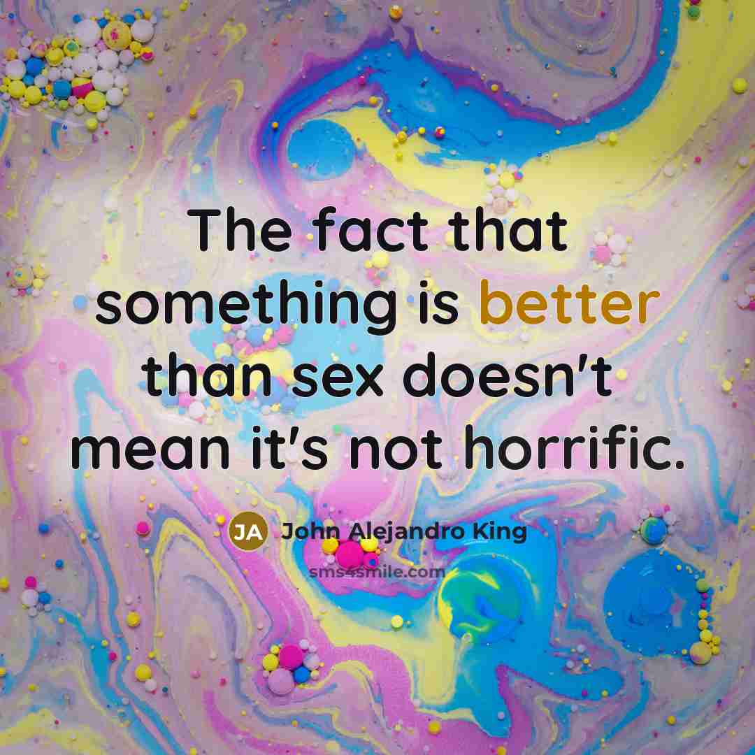 “The fact that something is better than sex doesn't mean it's not horrific.” quote by John Alejandro King