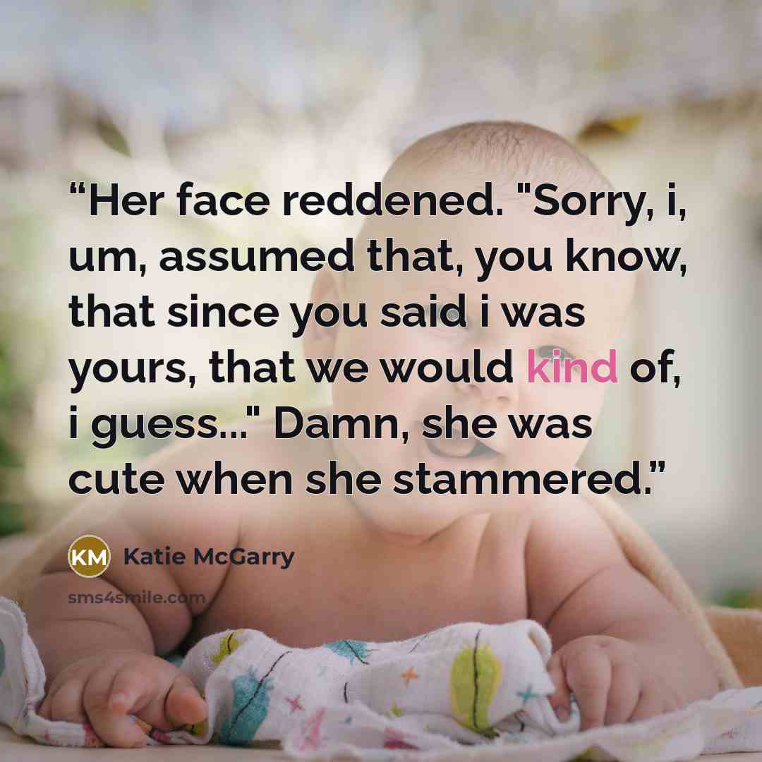 “Her face reddened. "Sorry, i, um, assumed that, you know, that since you said i was yours, that we would kind of, i guess..." Damn, she was cute when she stammered.” quote by Katie McGarry
