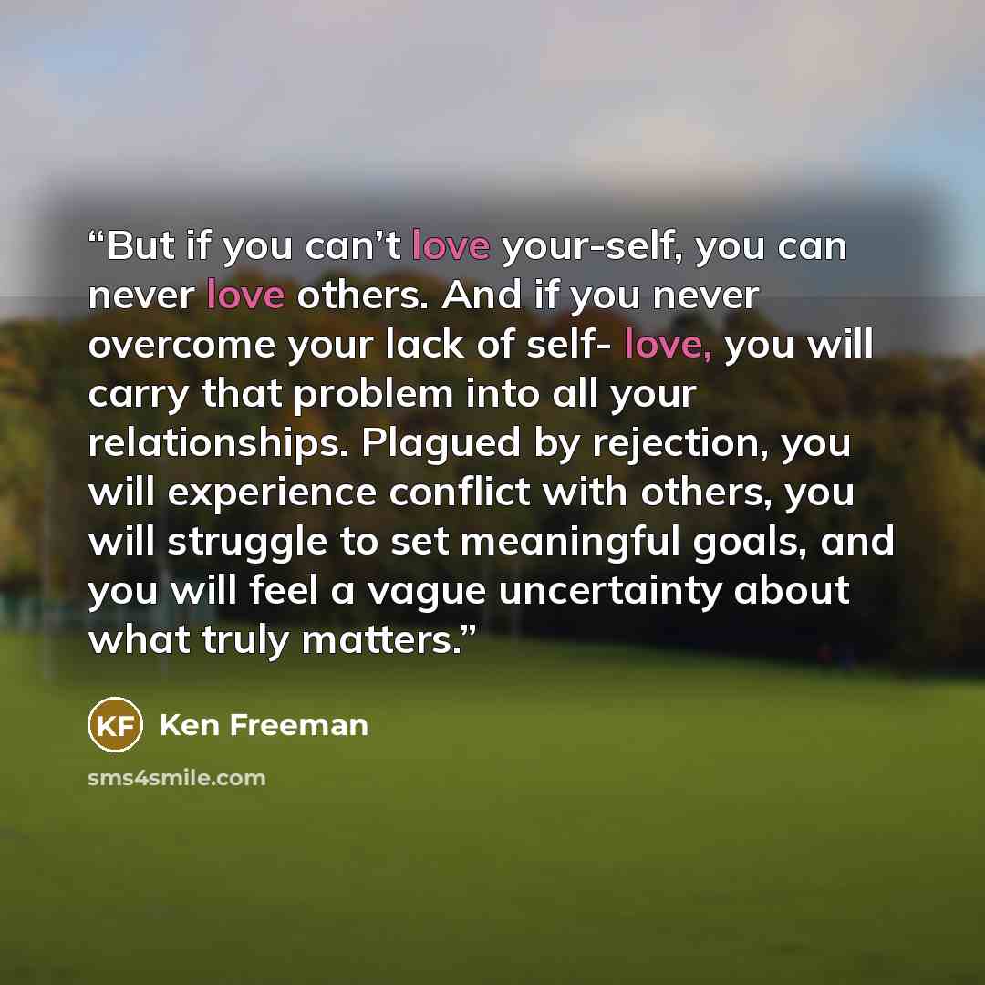 “But if you can’t love your-self, you can never love others. And if you never overcome your lack of self- love, you will carry that problem into all your relationships. Plagued by rejection, you will experience conflict with others, you will struggle to set meaningful goals, and you will feel a…” quote by Ken Freeman