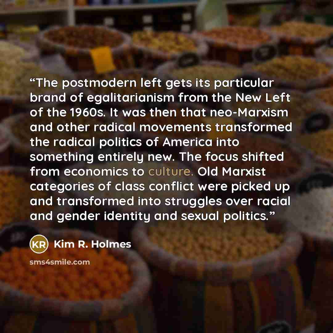 “The postmodern left gets its particular brand of egalitarianism from the New Left of the 1960s. It was then that neo-Marxism and other radical movements transformed the radical politics of America into something entirely new. The focus shifted from economics to culture. Old Marxist categories of…” quote by Kim R. Holmes